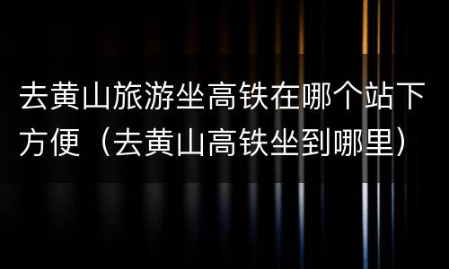 去黄山旅游坐高铁在哪个站下方便（去黄山高铁坐到哪里）