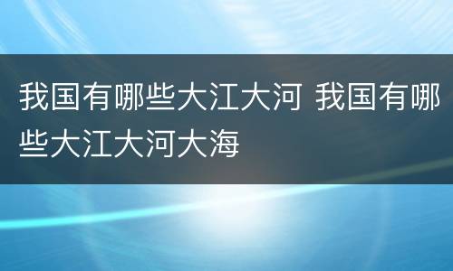 我国有哪些大江大河 我国有哪些大江大河大海