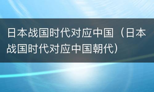 日本战国时代对应中国（日本战国时代对应中国朝代）