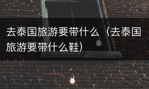 去泰国旅游要带什么（去泰国旅游要带什么鞋）