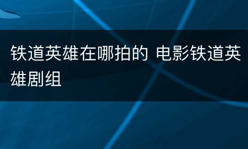 铁道英雄在哪拍的 电影铁道英雄剧组