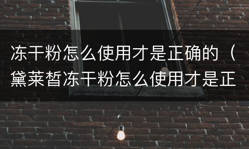 冻干粉怎么使用才是正确的（黛莱皙冻干粉怎么使用才是正确的）