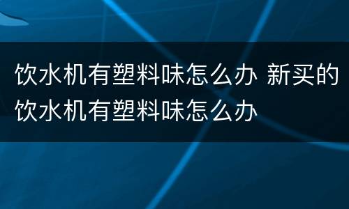 饮水机有塑料味怎么办 新买的饮水机有塑料味怎么办