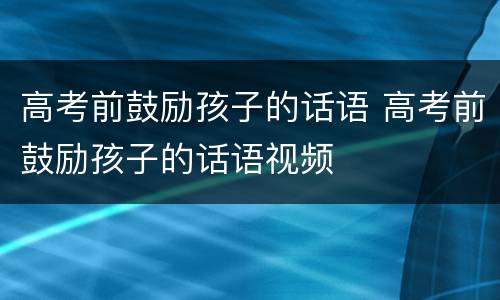 高考前鼓励孩子的话语 高考前鼓励孩子的话语视频