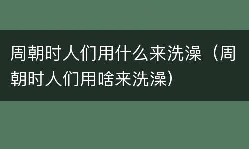 周朝时人们用什么来洗澡（周朝时人们用啥来洗澡）