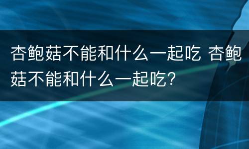 杏鲍菇不能和什么一起吃 杏鲍菇不能和什么一起吃?