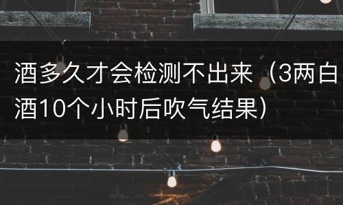 酒多久才会检测不出来（3两白酒10个小时后吹气结果）