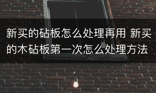 新买的砧板怎么处理再用 新买的木砧板第一次怎么处理方法