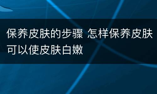 保养皮肤的步骤 怎样保养皮肤可以使皮肤白嫩