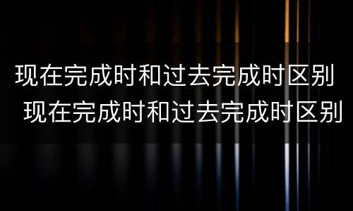 现在完成时和过去完成时区别 现在完成时和过去完成时区别
