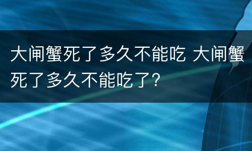 大闸蟹死了多久不能吃 大闸蟹死了多久不能吃了?
