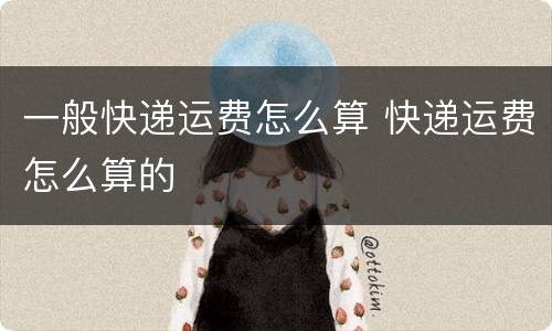 一般快递运费怎么算 快递运费怎么算的