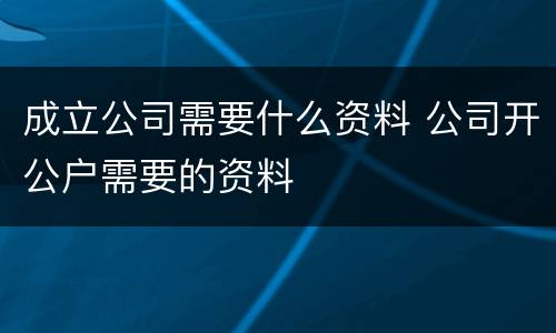 成立公司需要什么资料 公司开公户需要的资料