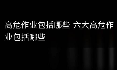 高危作业包括哪些 六大高危作业包括哪些