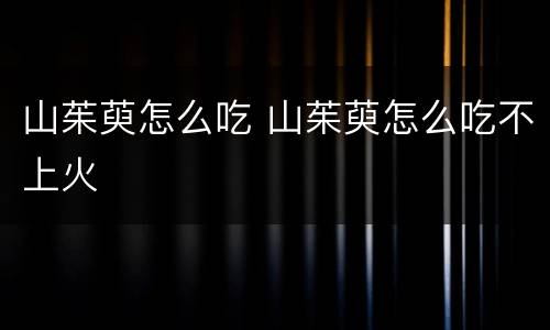 山茱萸怎么吃 山茱萸怎么吃不上火