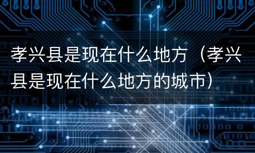 孝兴县是现在什么地方（孝兴县是现在什么地方的城市）