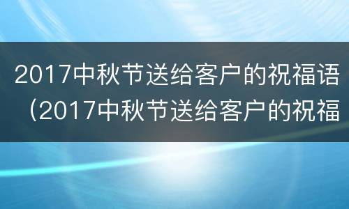 2017中秋节送给客户的祝福语（2017中秋节送给客户的祝福语是什么）
