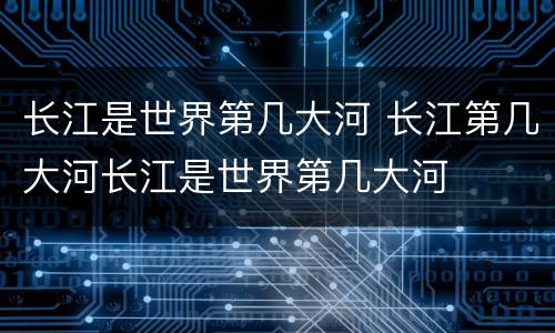 长江是世界第几大河 长江第几大河长江是世界第几大河