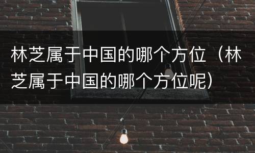 林芝属于中国的哪个方位（林芝属于中国的哪个方位呢）