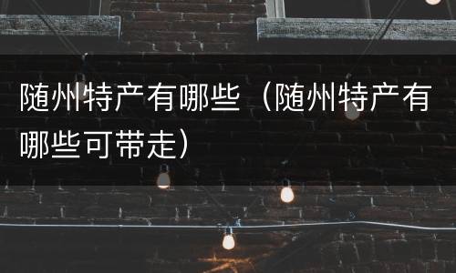 随州特产有哪些（随州特产有哪些可带走）