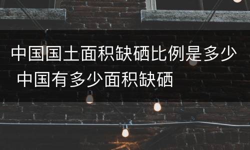 中国国土面积缺硒比例是多少 中国有多少面积缺硒