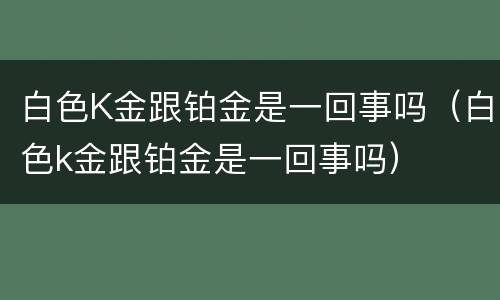 白色K金跟铂金是一回事吗（白色k金跟铂金是一回事吗）