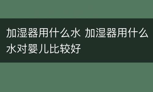 加湿器用什么水 加湿器用什么水对婴儿比较好
