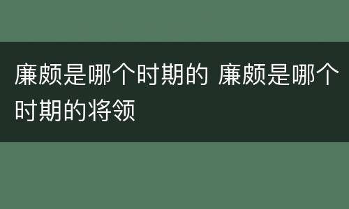 廉颇是哪个时期的 廉颇是哪个时期的将领