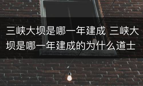 三峡大坝是哪一年建成 三峡大坝是哪一年建成的为什么道士那么牢固