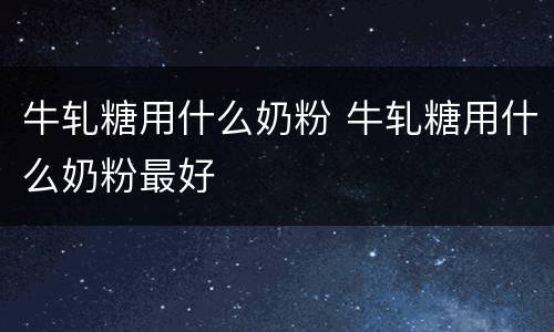 牛轧糖用什么奶粉 牛轧糖用什么奶粉最好