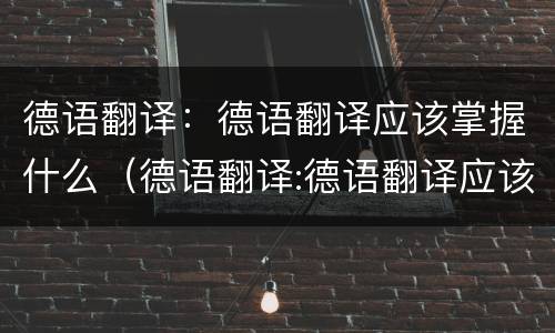 德语翻译：德语翻译应该掌握什么（德语翻译:德语翻译应该掌握什么技能）