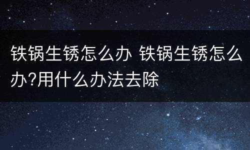 铁锅生锈怎么办 铁锅生锈怎么办?用什么办法去除