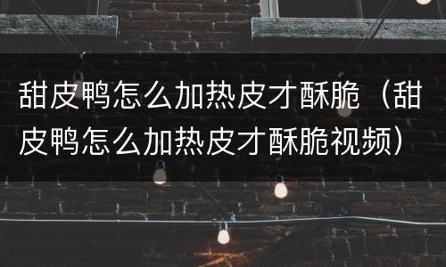 甜皮鸭怎么加热皮才酥脆（甜皮鸭怎么加热皮才酥脆视频）