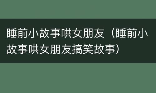 睡前小故事哄女朋友（睡前小故事哄女朋友搞笑故事）