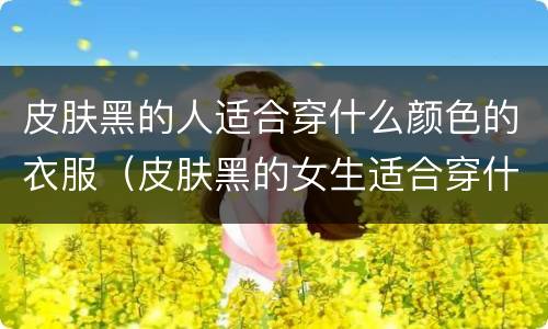 皮肤黑的人适合穿什么颜色的衣服（皮肤黑的女生适合穿什么颜色的衣服）