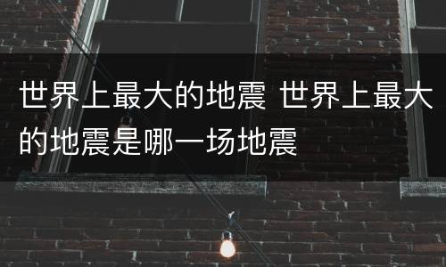 世界上最大的地震 世界上最大的地震是哪一场地震
