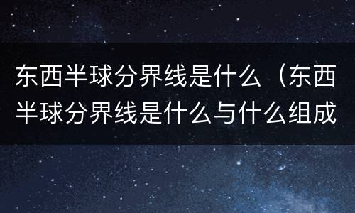 东西半球分界线是什么（东西半球分界线是什么与什么组成的经线圈）