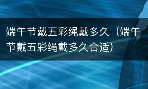 端午节戴五彩绳戴多久（端午节戴五彩绳戴多久合适）