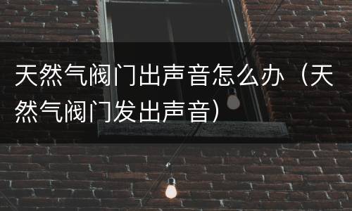 天然气阀门出声音怎么办（天然气阀门发出声音）
