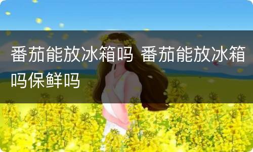 番茄能放冰箱吗 番茄能放冰箱吗保鲜吗