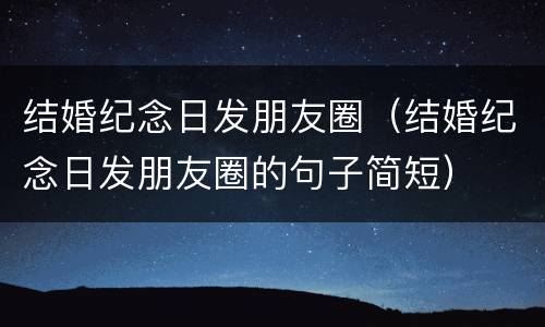 结婚纪念日发朋友圈（结婚纪念日发朋友圈的句子简短）