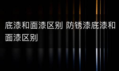 底漆和面漆区别 防锈漆底漆和面漆区别
