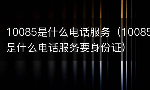 10085是什么电话服务（10085是什么电话服务要身份证）