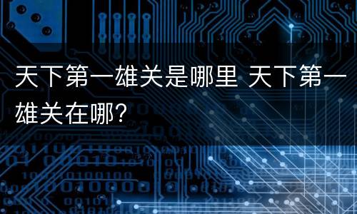 天下第一雄关是哪里 天下第一雄关在哪?
