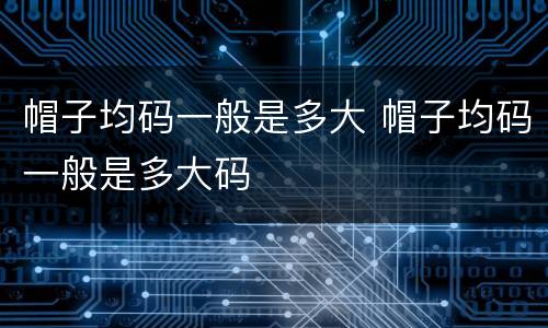 帽子均码一般是多大 帽子均码一般是多大码