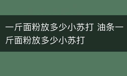 一斤面粉放多少小苏打 油条一斤面粉放多少小苏打