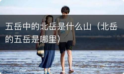 五岳中的北岳是什么山（北岳的五岳是哪里）