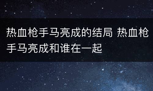 热血枪手马亮成的结局 热血枪手马亮成和谁在一起