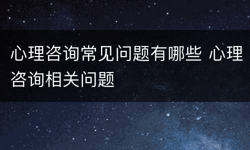 心理咨询常见问题有哪些 心理咨询相关问题