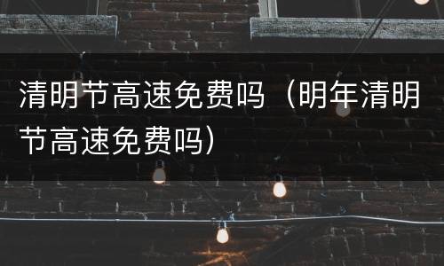 清明节高速免费吗（明年清明节高速免费吗）
